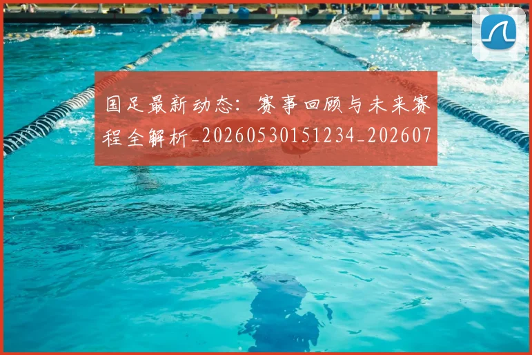 国足最新动态：赛事回顾与未来赛程全解析_20260530151234_20260707015113