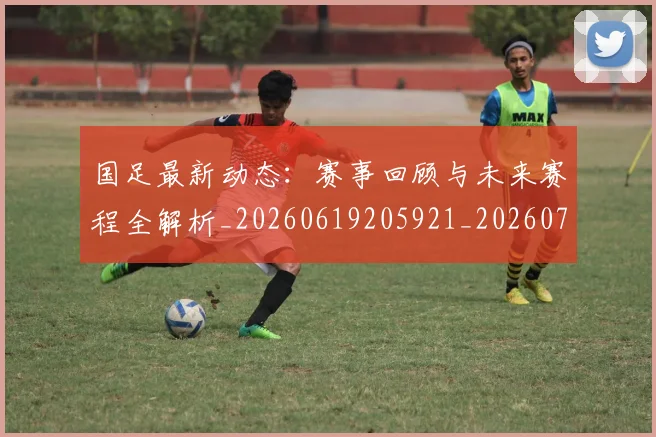国足最新动态:赛事回顾与未来赛程全解析_20260619205921_20260707015116