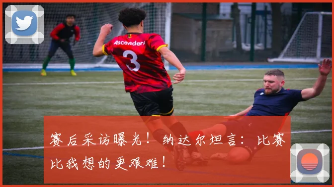赛后采访曝光！纳达尔坦言：比赛比我想的更艰难！