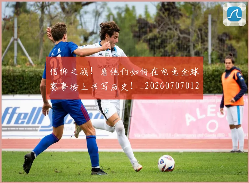 信仰之战!看他们如何在电竞全球赛事榜上书写历史!_20260707012052