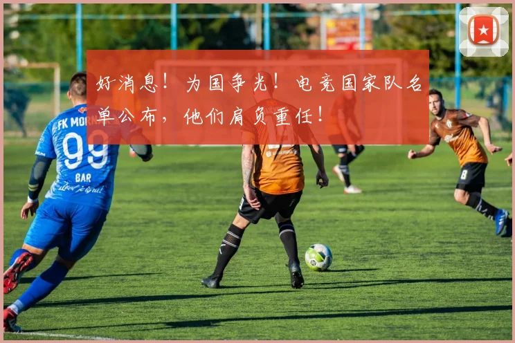 好消息！为国争光！电竞国家队名单公布，他们肩负重任！