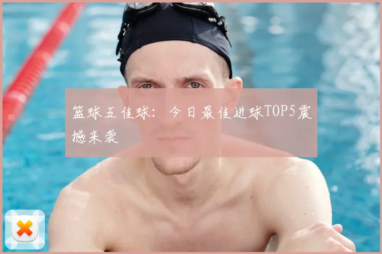 篮球五佳球：今日最佳进球TOP5震撼来袭