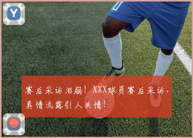 赛后采访泪崩！XXX球员赛后采访，真情流露引人共情！