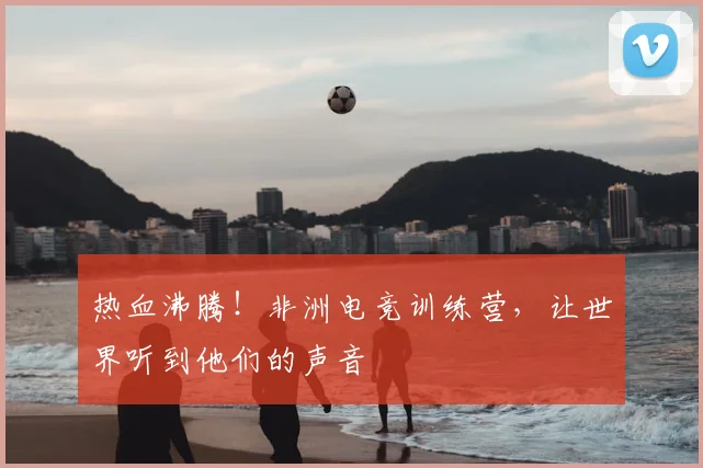 热血沸腾！非洲电竞训练营，让世界听到他们的声音