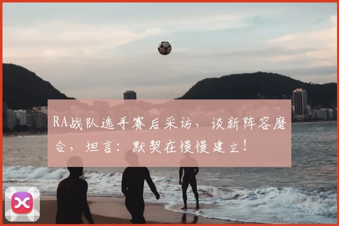 RA战队选手赛后采访，谈新阵容磨合，坦言：默契在慢慢建立！