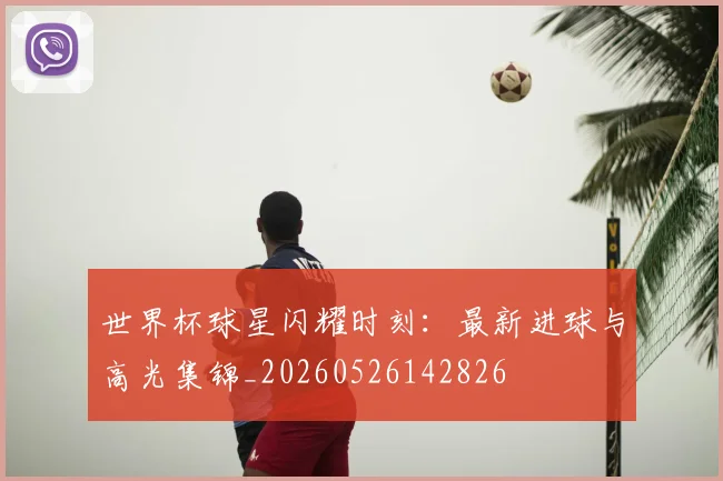 世界杯球星闪耀时刻：最新进球与高光集锦_20260526142826