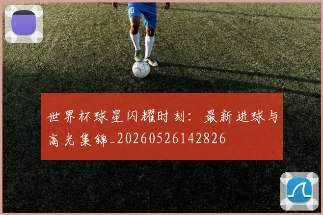 世界杯球星闪耀时刻:最新进球与高光集锦_20260526142826