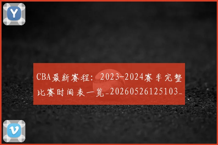 CBA最新赛程：2023-2024赛季完整比赛时间表一览_20260526125103_20260702040233