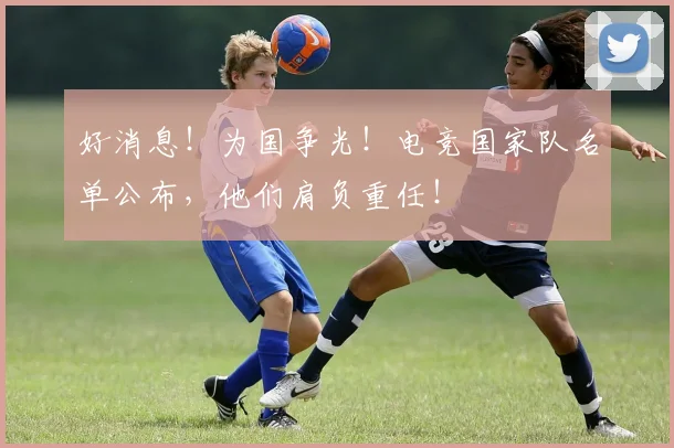 好消息!为国争光!电竞国家队名单公布,他们肩负重任!